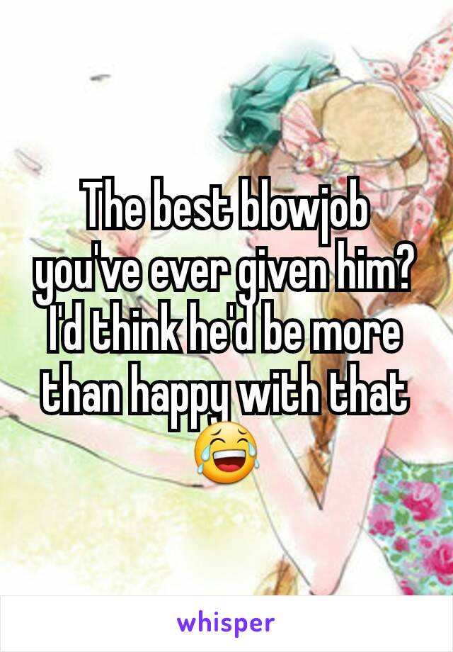 The best blowjob you've ever given him? I'd think he'd be more than happy with that 😂