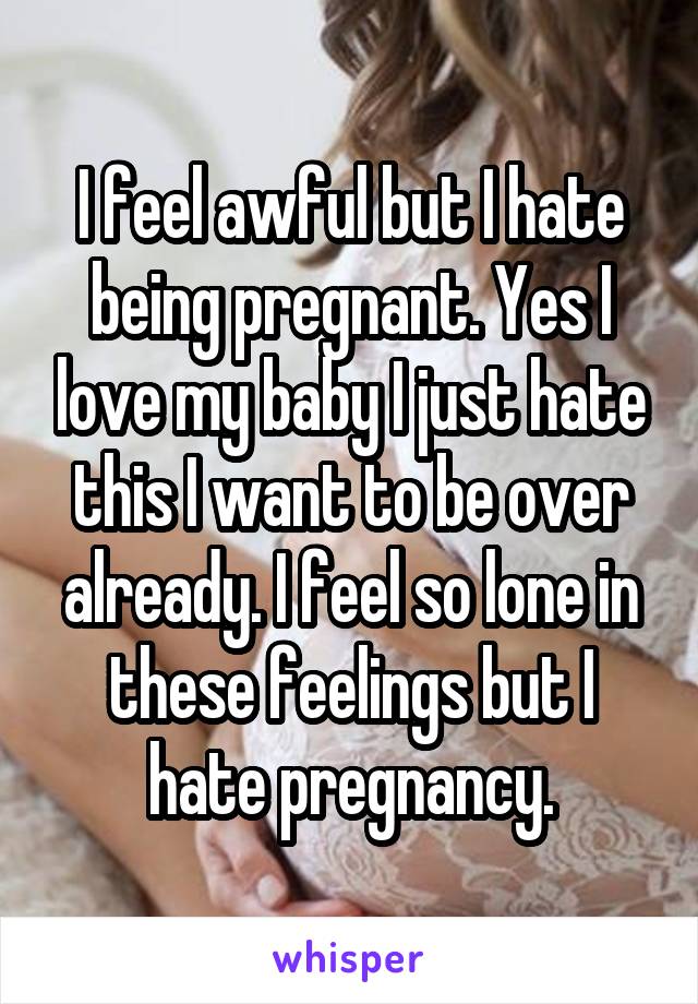 I feel awful but I hate being pregnant. Yes I love my baby I just hate this I want to be over already. I feel so lone in these feelings but I hate pregnancy.