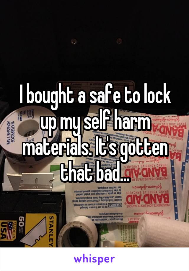 I bought a safe to lock up my self harm materials. It's gotten that bad...