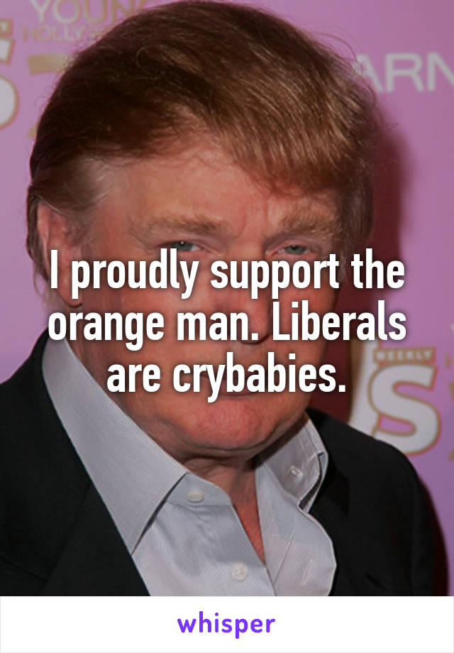 I proudly support the orange man. Liberals are crybabies.