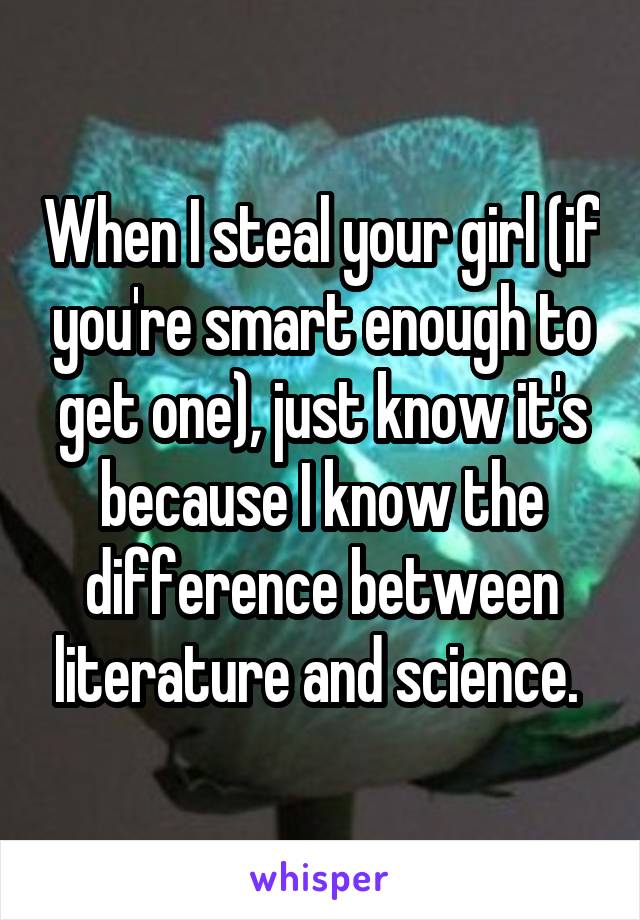 When I steal your girl (if you're smart enough to get one), just know it's because I know the difference between literature and science. 