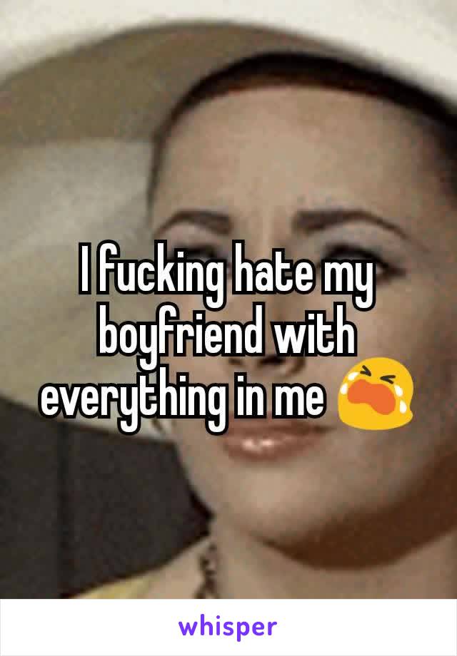 I fucking hate my boyfriend with everything in me 😭