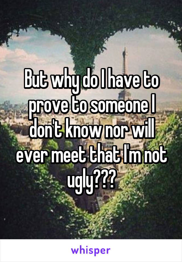 But why do I have to prove to someone I don't know nor will ever meet that I'm not ugly???