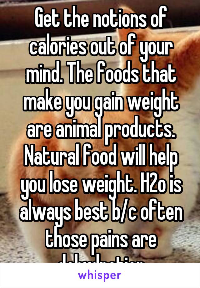 Get the notions of calories out of your mind. The foods that make you gain weight are animal products. Natural food will help you lose weight. H2o is always best b/c often those pains are dehydration