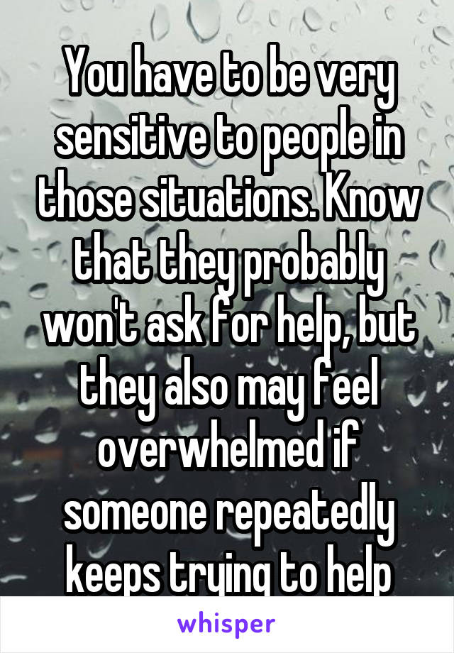 You have to be very sensitive to people in those situations. Know that they probably won't ask for help, but they also may feel overwhelmed if someone repeatedly keeps trying to help