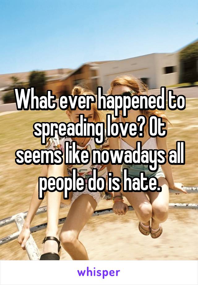 What ever happened to spreading love? Ot seems like nowadays all people do is hate.