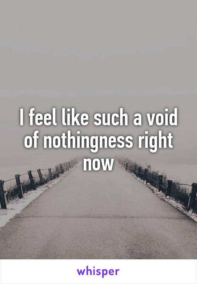 I feel like such a void of nothingness right now