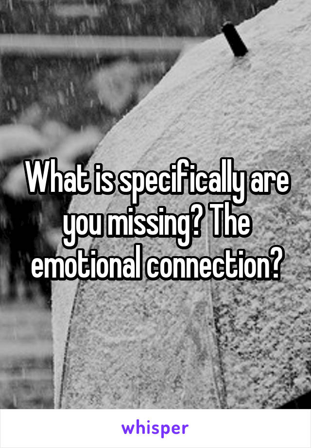 What is specifically are you missing? The emotional connection?