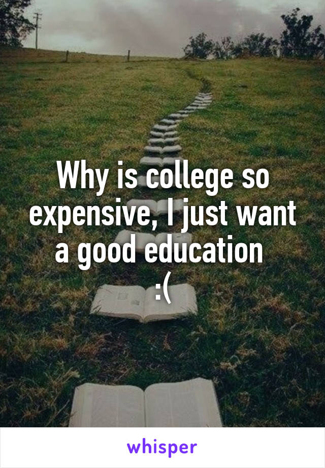 Why is college so expensive, I just want a good education 
:(