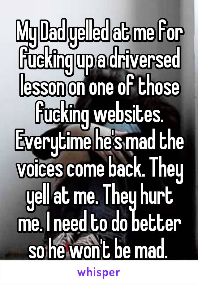 My Dad yelled at me for fucking up a driversed lesson on one of those fucking websites. Everytime he's mad the voices come back. They yell at me. They hurt me. I need to do better so he won't be mad. 