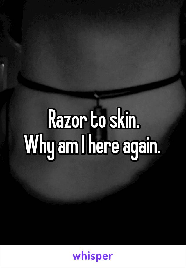 Razor to skin.
Why am I here again. 