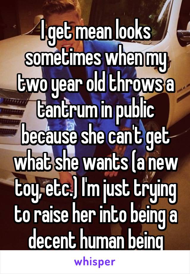I get mean looks sometimes when my two year old throws a tantrum in public because she can't get what she wants (a new toy, etc.) I'm just trying to raise her into being a decent human being
