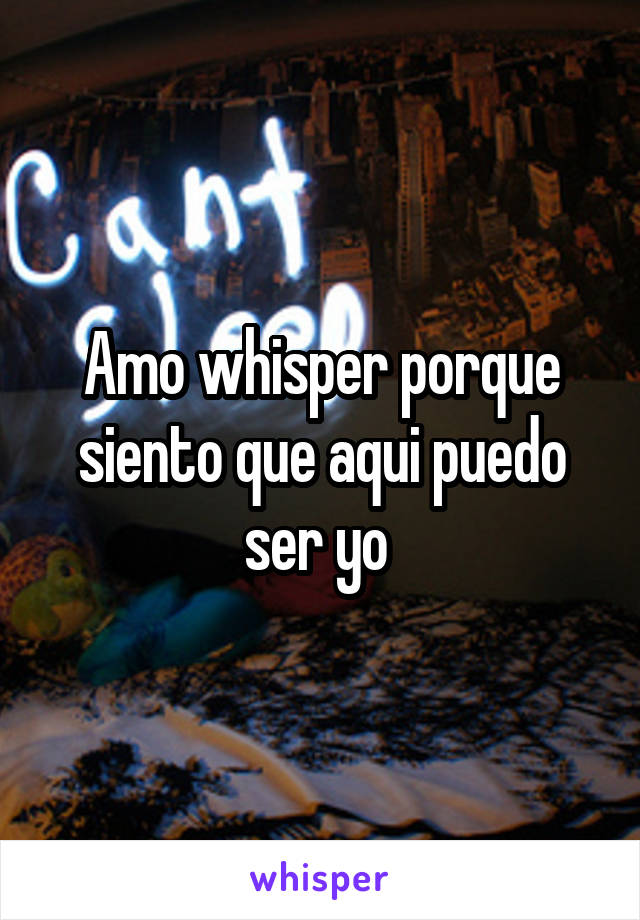 Amo whisper porque siento que aqui puedo ser yo 