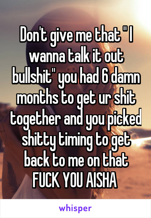 Don't give me that " I wanna talk it out bullshit" you had 6 damn months to get ur shit together and you picked shitty timing to get back to me on that FUCK YOU AISHA 