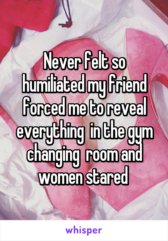 Never felt so humiliated my friend forced me to reveal everything  in the gym changing  room and women stared 