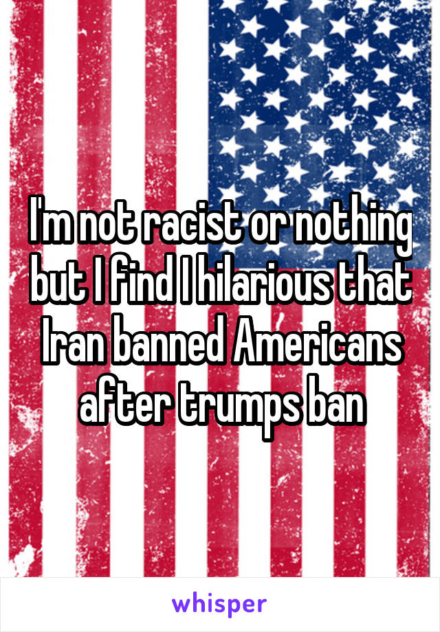 I'm not racist or nothing but I find I hilarious that Iran banned Americans after trumps ban