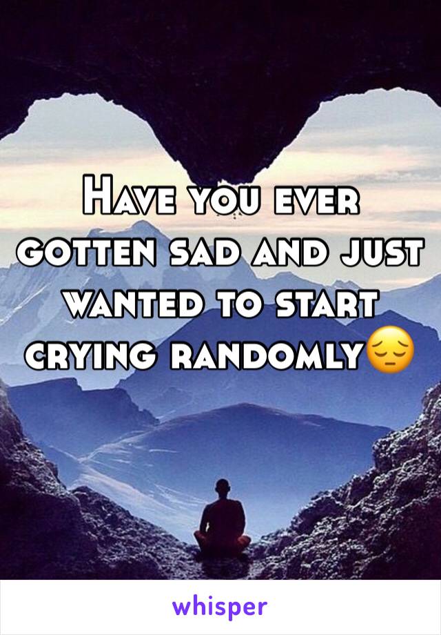 Have you ever gotten sad and just wanted to start crying randomly😔