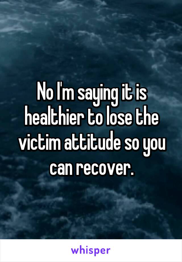 No I'm saying it is healthier to lose the victim attitude so you can recover.