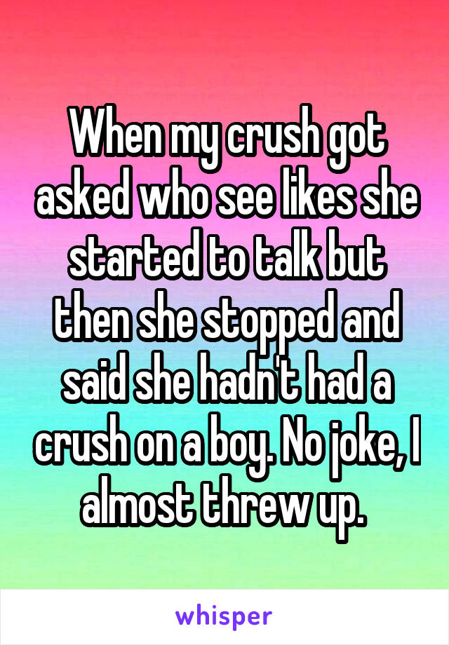 When my crush got asked who see likes she started to talk but then she stopped and said she hadn't had a crush on a boy. No joke, I almost threw up. 