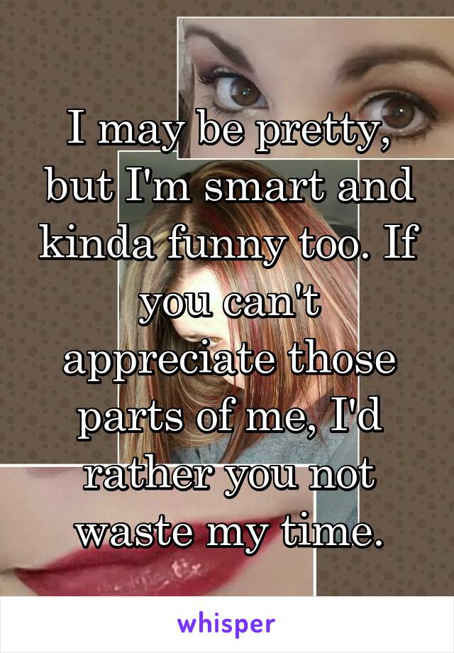 I may be pretty, but I'm smart and kinda funny too. If you can't appreciate those parts of me, I'd rather you not waste my time.