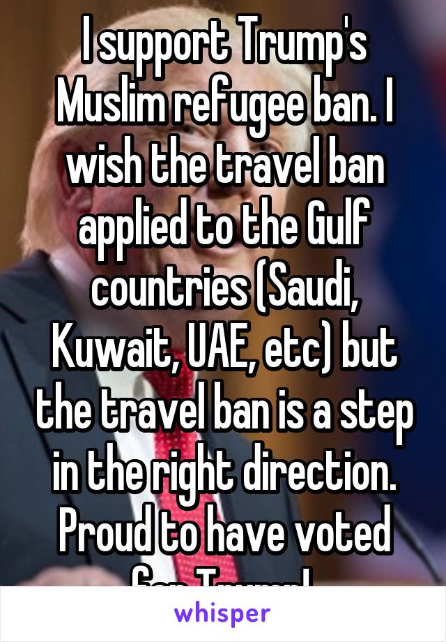 I support Trump's Muslim refugee ban. I wish the travel ban applied to the Gulf countries (Saudi, Kuwait, UAE, etc) but the travel ban is a step in the right direction. Proud to have voted for Trump! 