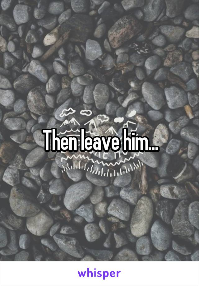 Then leave him...