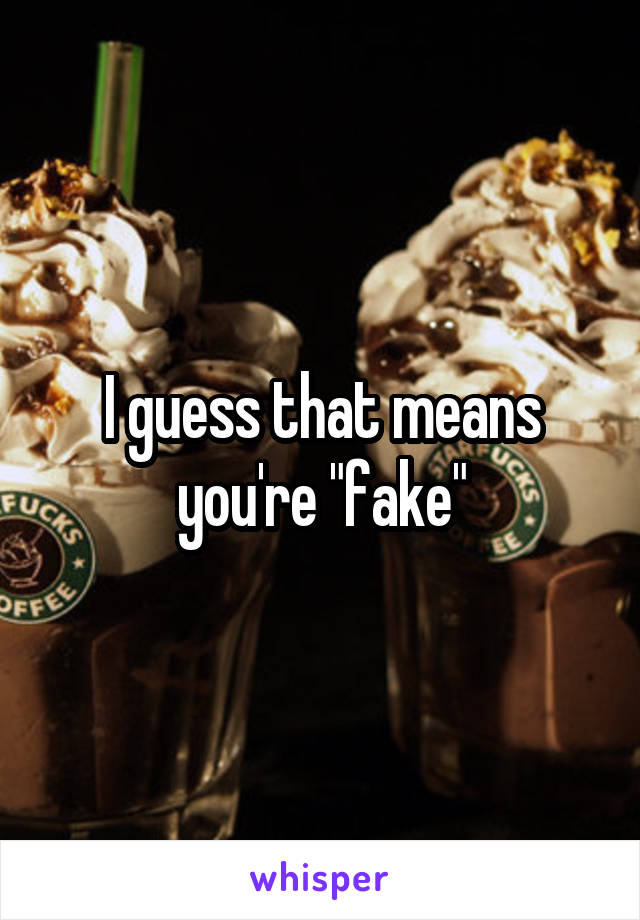 I guess that means you're "fake"