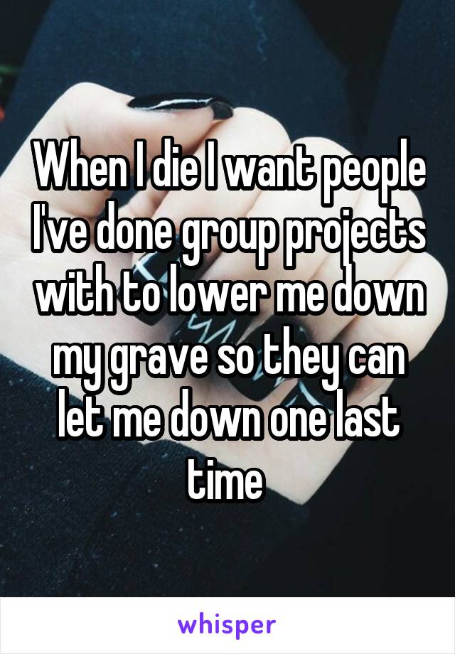 When I die I want people I've done group projects with to lower me down my grave so they can let me down one last time 