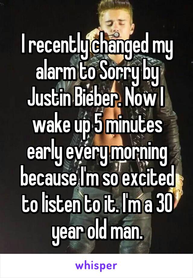 I recently changed my alarm to Sorry by Justin Bieber. Now I  wake up 5 minutes early every morning because I'm so excited to listen to it. I'm a 30 year old man.