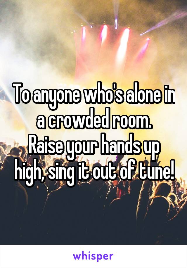 To anyone who's alone in a crowded room.
Raise your hands up high, sing it out of tune!