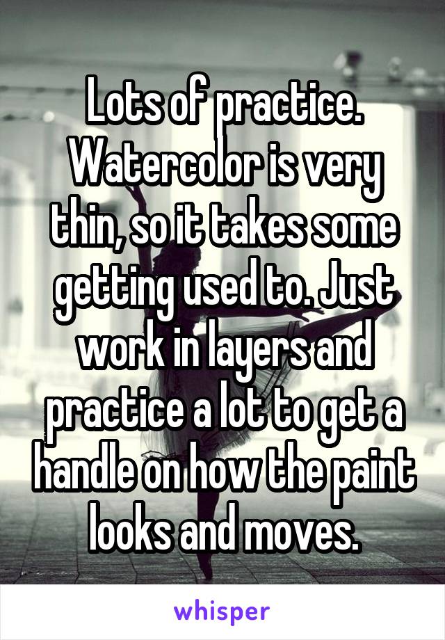 Lots of practice. Watercolor is very thin, so it takes some getting used to. Just work in layers and practice a lot to get a handle on how the paint looks and moves.