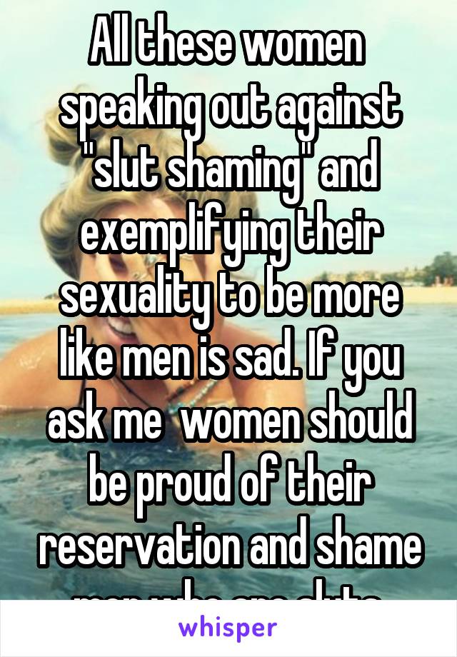 All these women  speaking out against "slut shaming" and exemplifying their sexuality to be more like men is sad. If you ask me  women should be proud of their reservation and shame men who are sluts.