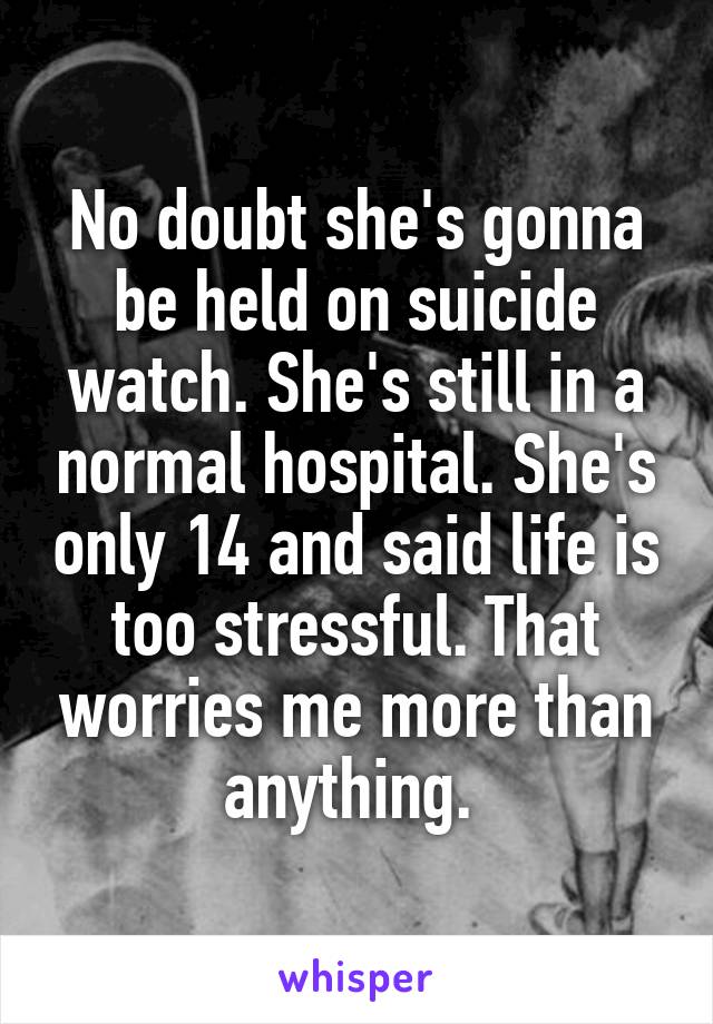 No doubt she's gonna be held on suicide watch. She's still in a normal hospital. She's only 14 and said life is too stressful. That worries me more than anything. 