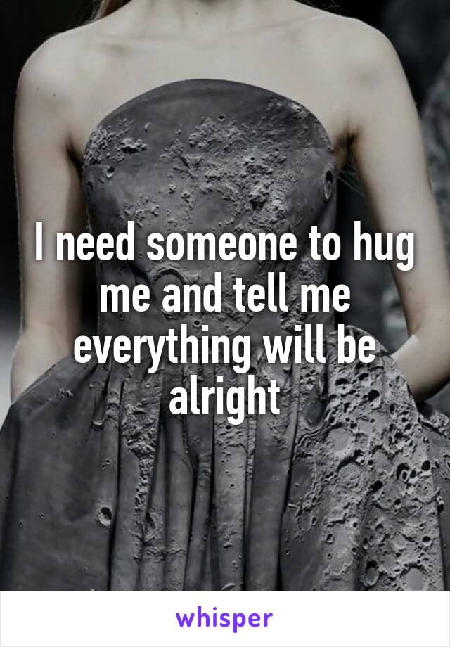 I need someone to hug me and tell me everything will be alright