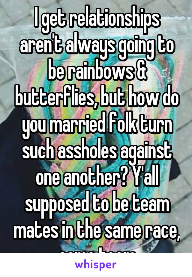 I get relationships aren't always going to be rainbows & butterflies, but how do you married folk turn such assholes against one another? Y'all supposed to be team mates in the same race, same team