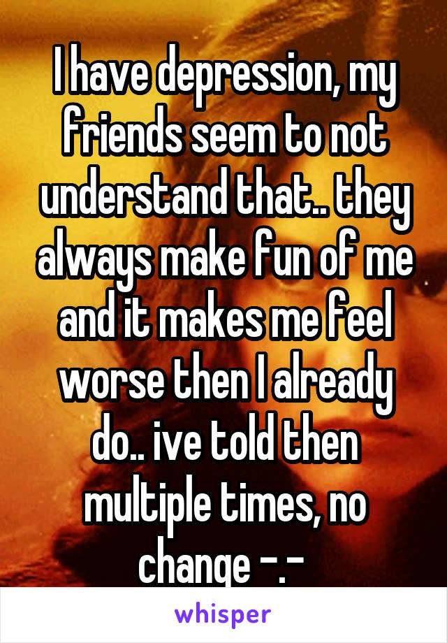 I have depression, my friends seem to not understand that.. they always make fun of me and it makes me feel worse then I already do.. ive told then multiple times, no change -.- 