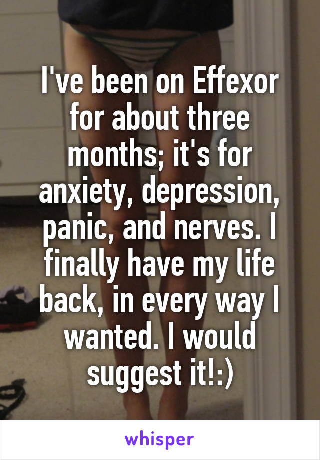 I've been on Effexor for about three months; it's for anxiety, depression, panic, and nerves. I finally have my life back, in every way I wanted. I would suggest it!:)