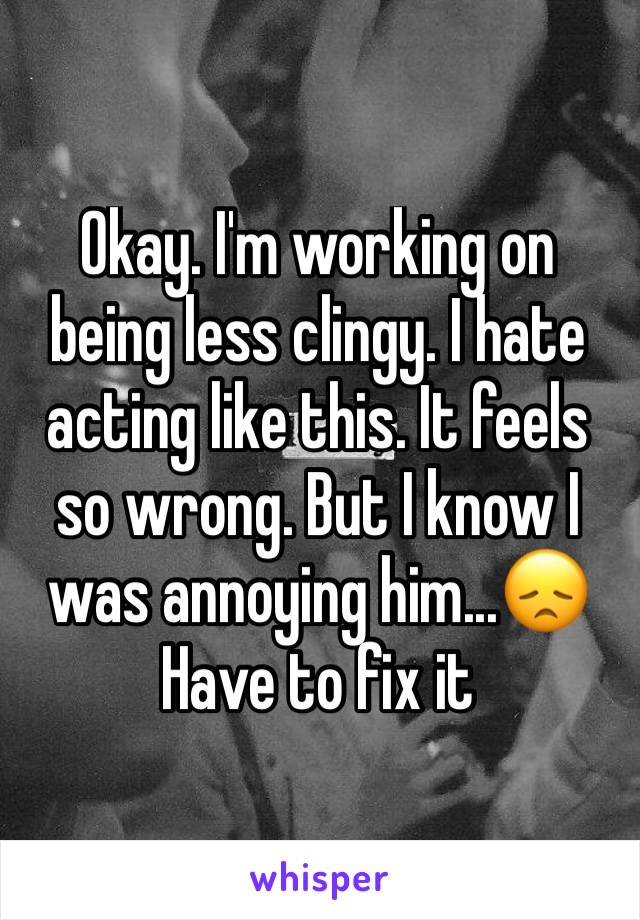 Okay. I'm working on being less clingy. I hate acting like this. It feels so wrong. But I know I was annoying him...😞 Have to fix it