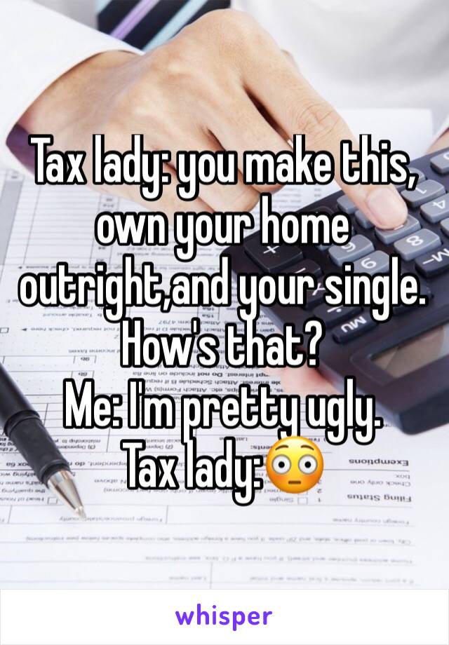 Tax lady: you make this, own your home outright,and your single. How's that?                                                      Me: I'm pretty ugly.                                       Tax lady:😳