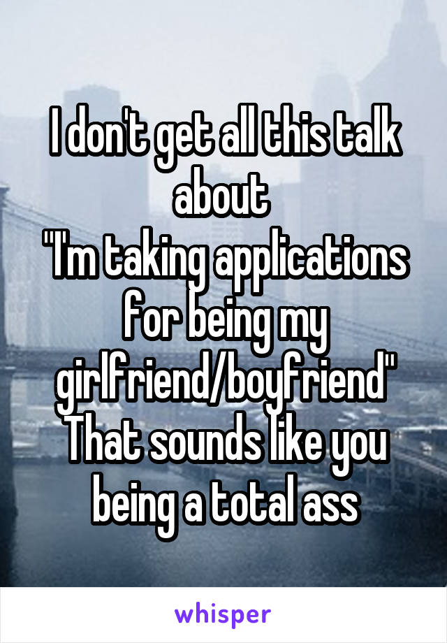 I don't get all this talk about 
"I'm taking applications for being my girlfriend/boyfriend"
That sounds like you being a total ass