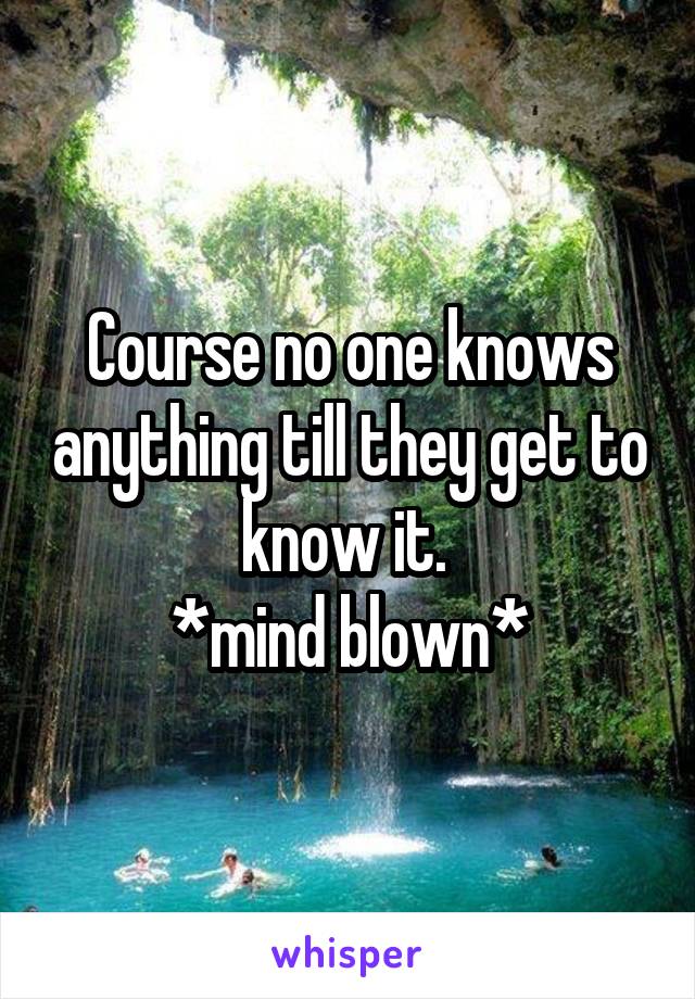 Course no one knows anything till they get to know it. 
*mind blown*