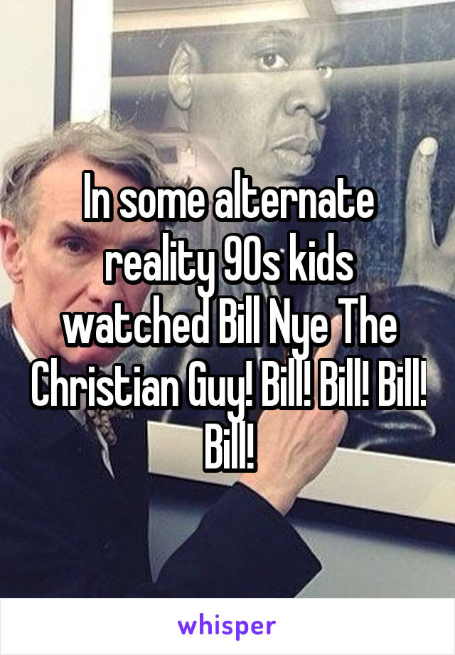 In some alternate reality 90s kids watched Bill Nye The Christian Guy! Bill! Bill! Bill! Bill!