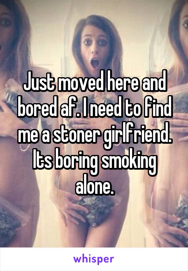 Just moved here and bored af. I need to find me a stoner girlfriend. Its boring smoking alone.