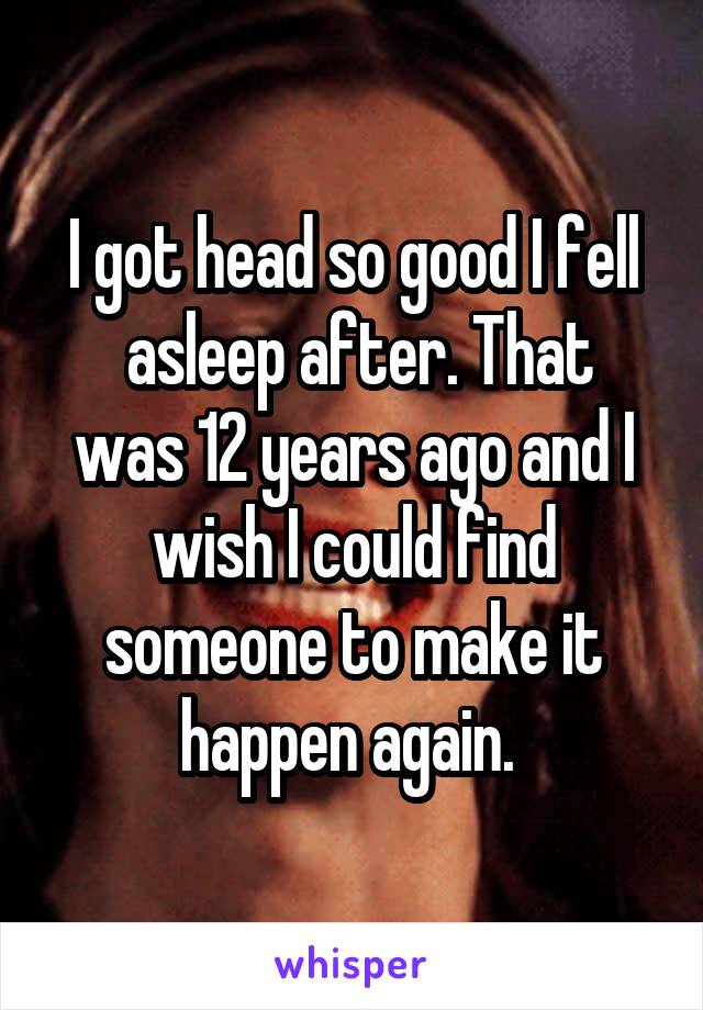 I got head so good I fell
 asleep after. That was 12 years ago and I wish I could find someone to make it happen again. 