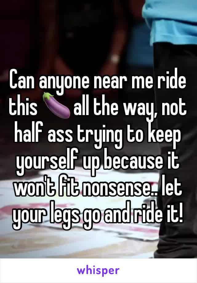 Can anyone near me ride this 🍆 all the way, not half ass trying to keep yourself up because it won't fit nonsense.. let your legs go and ride it!