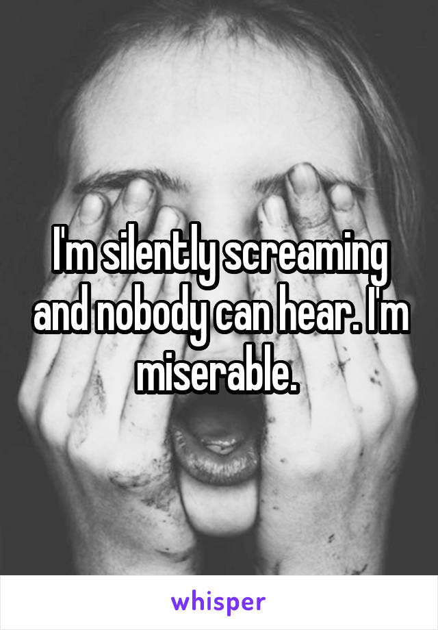 I'm silently screaming and nobody can hear. I'm miserable. 