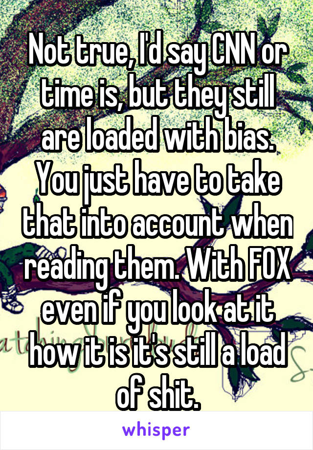 Not true, I'd say CNN or time is, but they still are loaded with bias. You just have to take that into account when reading them. With FOX even if you look at it how it is it's still a load of shit.