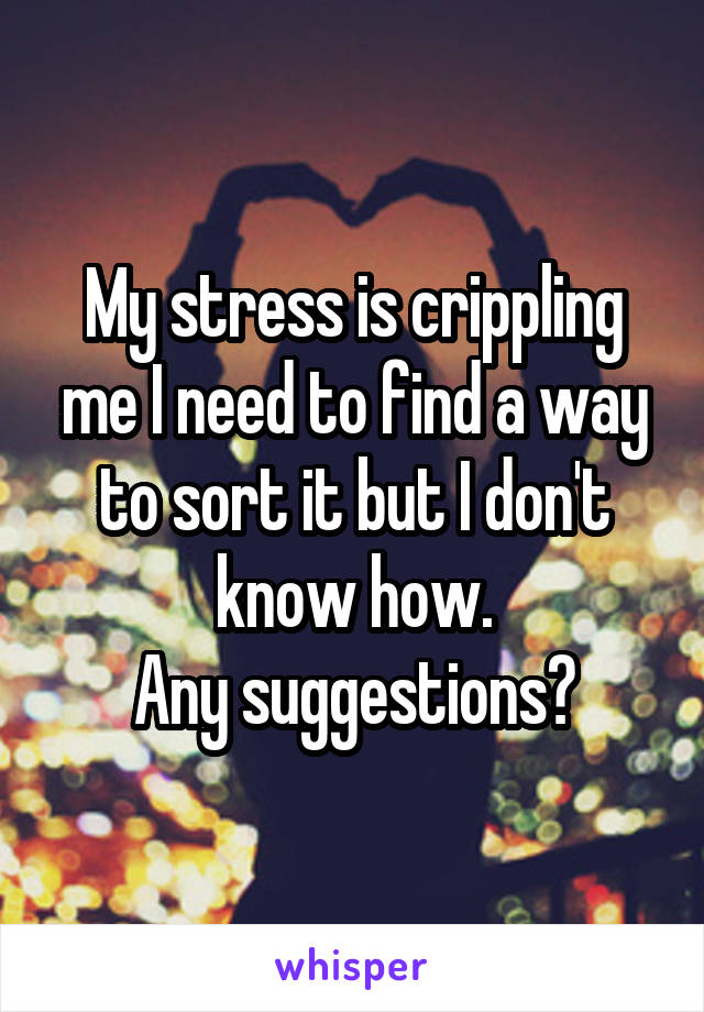 My stress is crippling me I need to find a way to sort it but I don't know how.
Any suggestions?