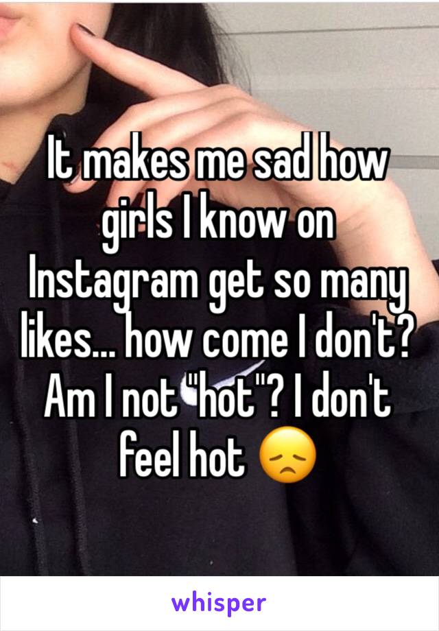 It makes me sad how girls I know on Instagram get so many likes... how come I don't? Am I not "hot"? I don't feel hot 😞