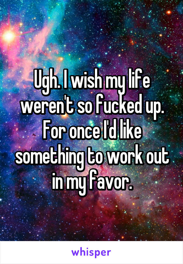 Ugh. I wish my life weren't so fucked up. For once I'd like something to work out in my favor.